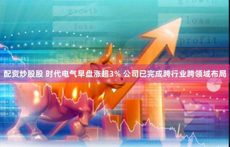 配资炒股股 时代电气早盘涨超3% 公司已完成跨行业跨领域布局