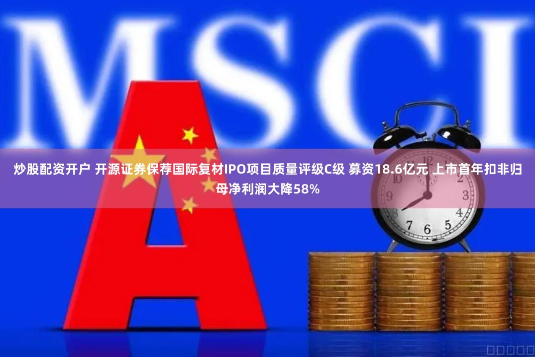 炒股配资开户 开源证券保荐国际复材IPO项目质量评级C级 募资18.6亿元 上市首年扣非归母净利润大降58%