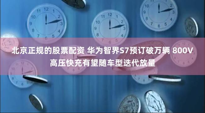 北京正规的股票配资 华为智界S7预订破万辆 800V高压快充有望随车型迭代放量