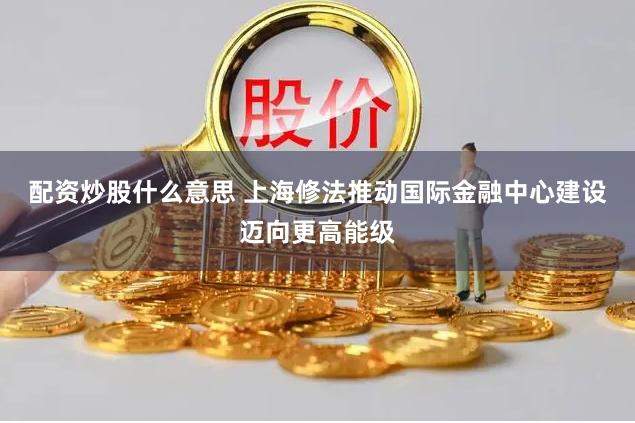 配资炒股什么意思 上海修法推动国际金融中心建设迈向更高能级