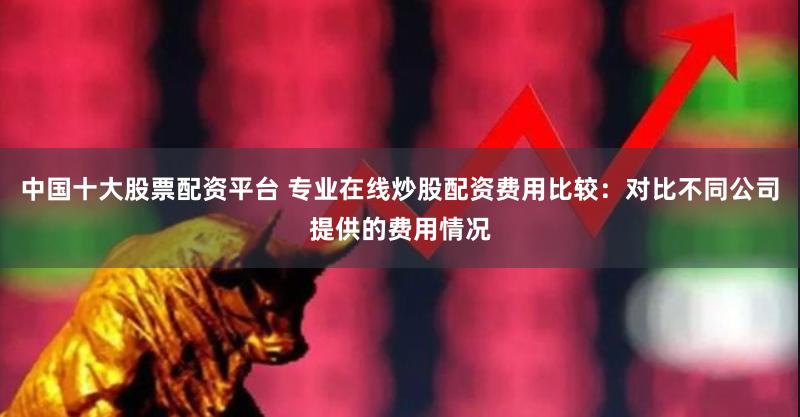 中国十大股票配资平台 专业在线炒股配资费用比较：对比不同公司提供的费用情况