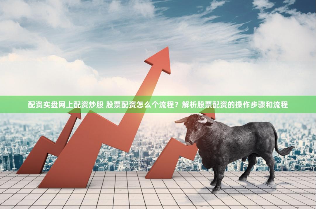 配资实盘网上配资炒股 股票配资怎么个流程？解析股票配资的操作步骤和流程