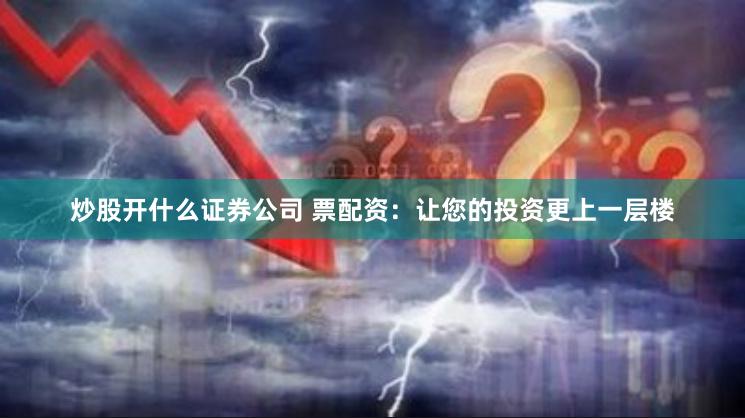 炒股开什么证券公司 票配资：让您的投资更上一层楼