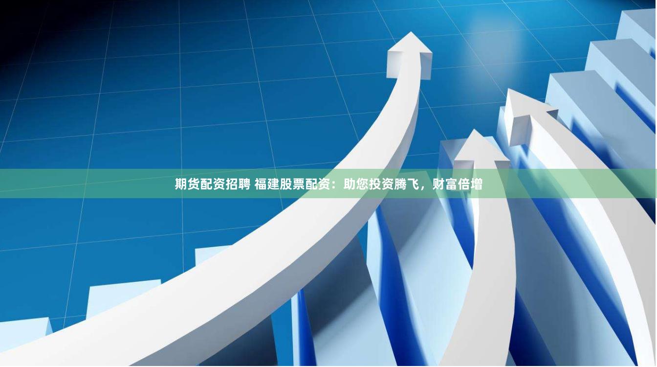 期货配资招聘 福建股票配资：助您投资腾飞，财富倍增