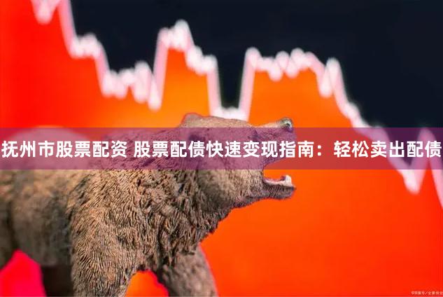 抚州市股票配资 股票配债快速变现指南：轻松卖出配债